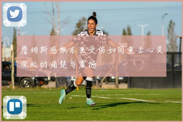 詹姆斯感慨东里受伤如同重击心灵深处的痛楚与震撼