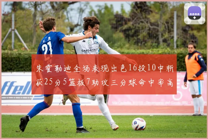 朱霍勒迪全场表现出色16投10中斩获25分5篮板7助攻三分球命中率高达44