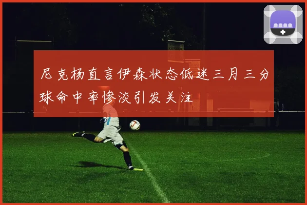 尼克杨直言伊森状态低迷三月三分球命中率惨淡引发关注