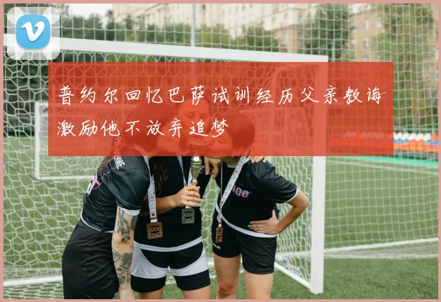 普约尔回忆巴萨试训经历父亲教诲激励他不放弃追梦