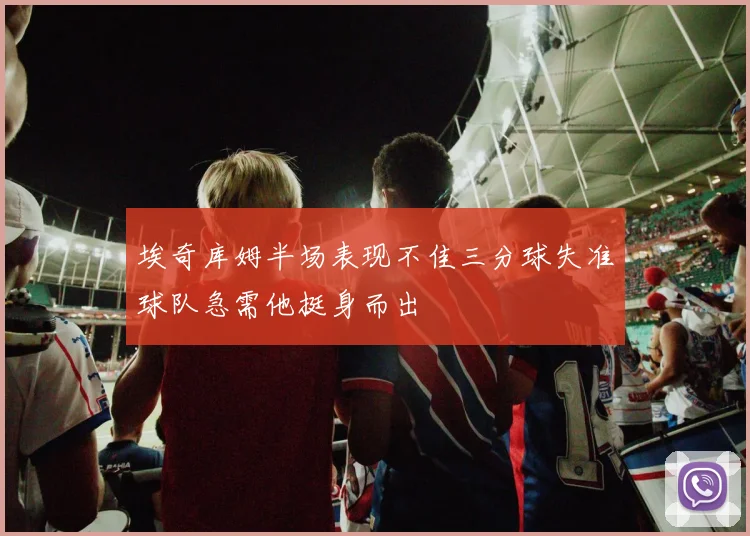 埃奇库姆半场表现不佳三分球失准球队急需他挺身而出