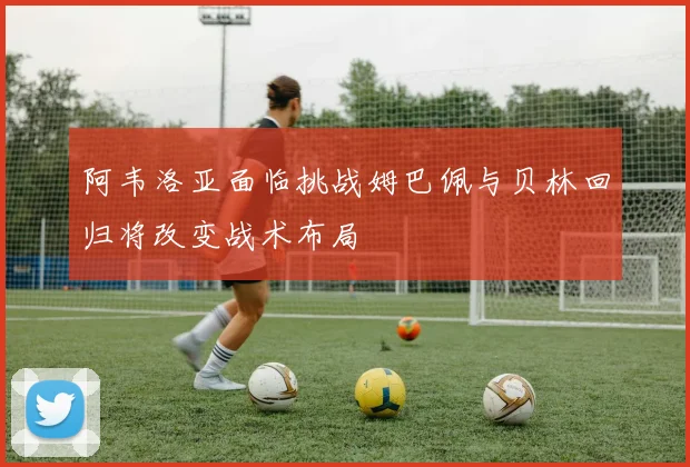 阿韦洛亚面临挑战姆巴佩与贝林回归将改变战术布局