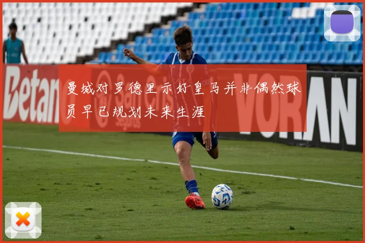 曼城对罗德里示好皇马并非偶然球员早已规划未来生涯