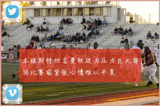 本福斯特坦言曼联效力压力巨大每场比赛前紧张心情难以平复