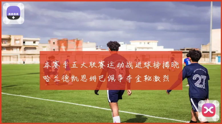 本赛季五大联赛运动战进球榜揭晓哈兰德凯恩姆巴佩争夺金靴激烈