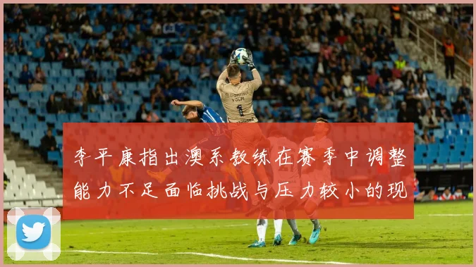 李平康指出澳系教练在赛季中调整能力不足面临挑战与压力较小的现状