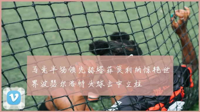 马竞半场领先赫塔菲莫利纳惊艳世界波瑟尔洛特头球击中立柱