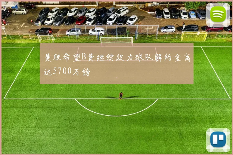 曼联希望B费继续效力球队解约金高达5700万镑