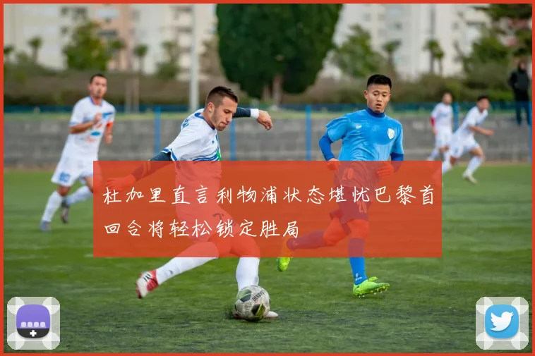 杜加里直言利物浦状态堪忧巴黎首回合将轻松锁定胜局