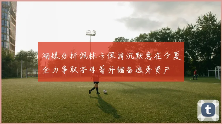 湖媒分析佩林卡保持沉默意在今夏全力争取字母哥并储备选秀资产