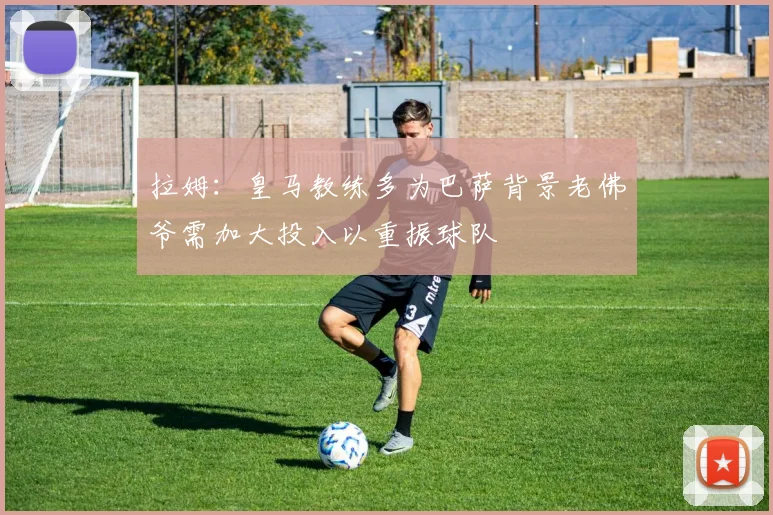 拉姆：皇马教练多为巴萨背景老佛爷需加大投入以重振球队