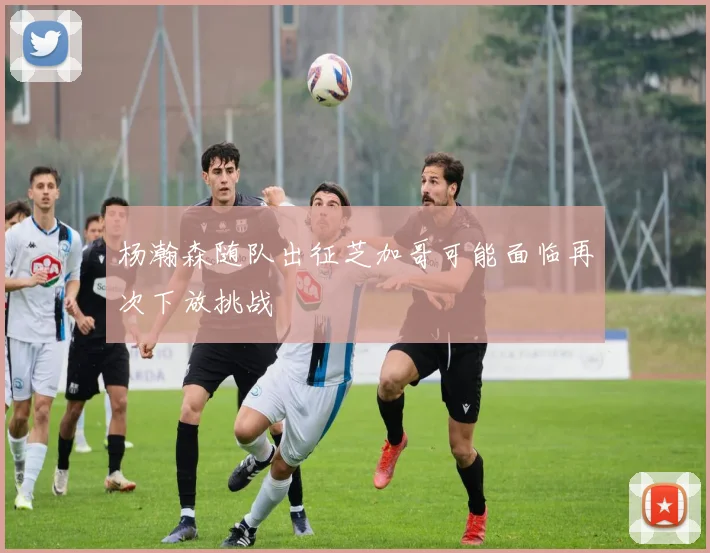 杨瀚森随队出征芝加哥可能面临再次下放挑战